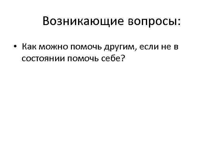 Возникающие вопросы: • Как можно помочь другим, если не в состоянии помочь себе? 