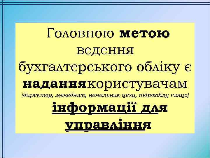 Головною метою ведення бухгалтерського обліку є надання користувачам (директор, менеджер, начальник цеху, підрозділу тощо)