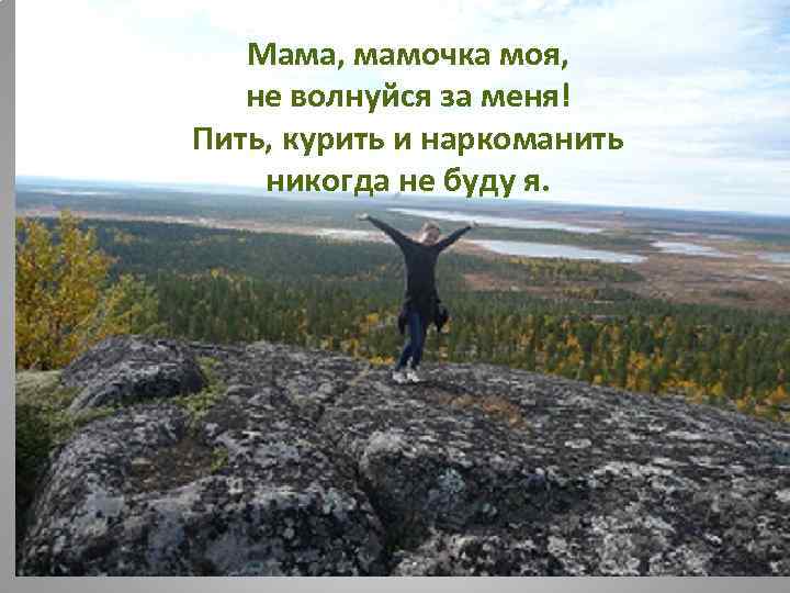 Мама, мамочка моя, не волнуйся за меня! Пить, курить и наркоманить никогда не буду