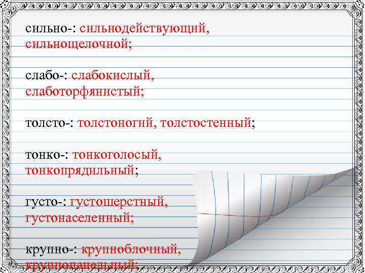 сильно-: сильнодействующий, сильнощелочной; слабо-: слабокислый, слаботорфянистый; толсто-: толстоногий, толстостенный; тонко-: тонкоголосый, тонкопрядильный; густо-: густошерстный,