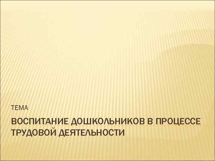 ТЕМА ВОСПИТАНИЕ ДОШКОЛЬНИКОВ В ПРОЦЕССЕ ТРУДОВОЙ ДЕЯТЕЛЬНОСТИ 