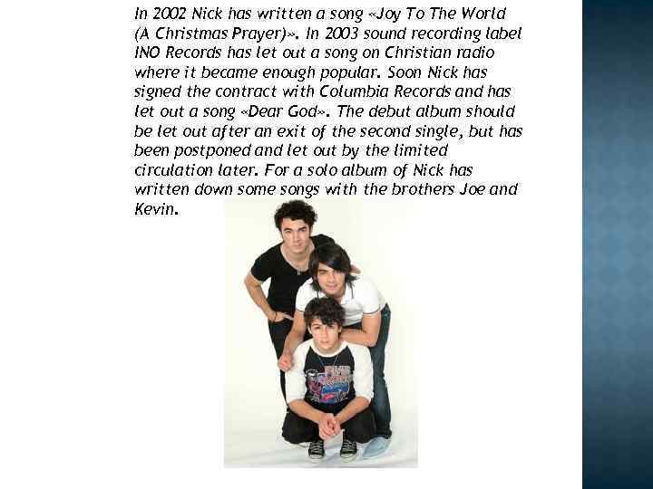 In 2002 Nick has written a song «Joy To The World (A Christmas Prayer)»