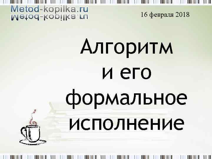 16 февраля 2018 Алгоритм и его формальное исполнение 