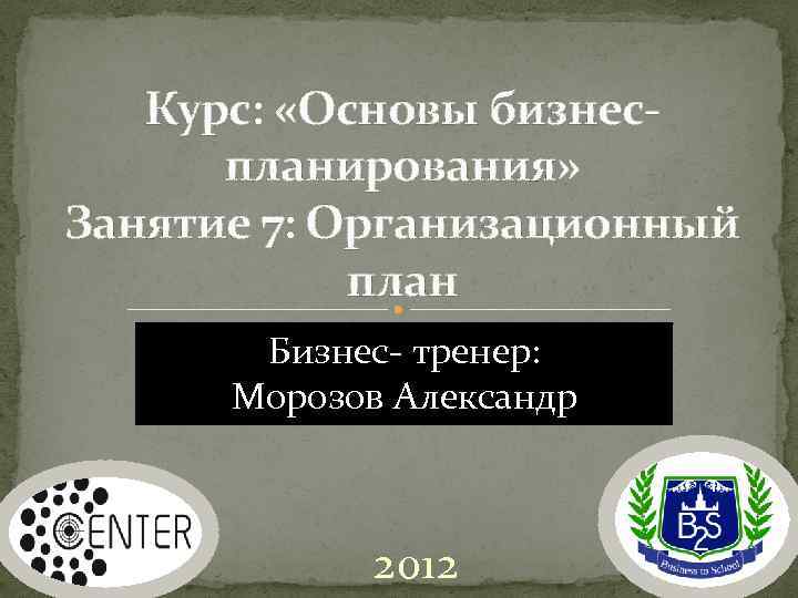 Курс: «Основы бизнеспланирования» Занятие 7: Организационный план Бизнес- тренер: Морозов Александр 2012 