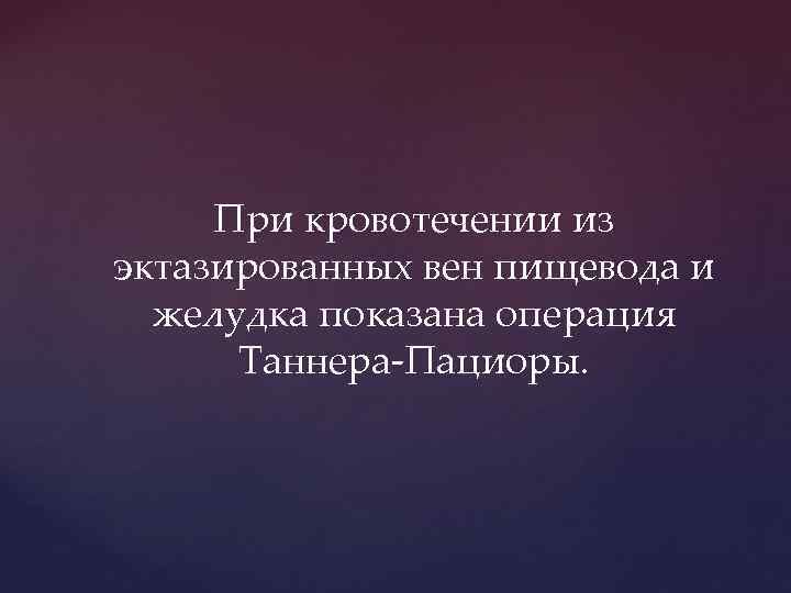 При кровотечении из эктазированных вен пищевода и желудка показана операция Таннера-Пациоры. 