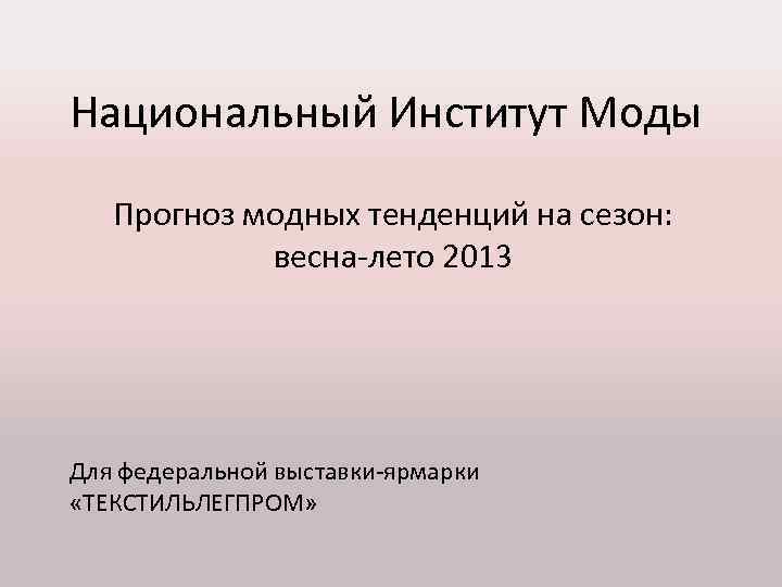 Национальный Институт Моды Прогноз модных тенденций на сезон: весна-лето 2013 Для федеральной выставки-ярмарки «ТЕКСТИЛЬЛЕГПРОМ»