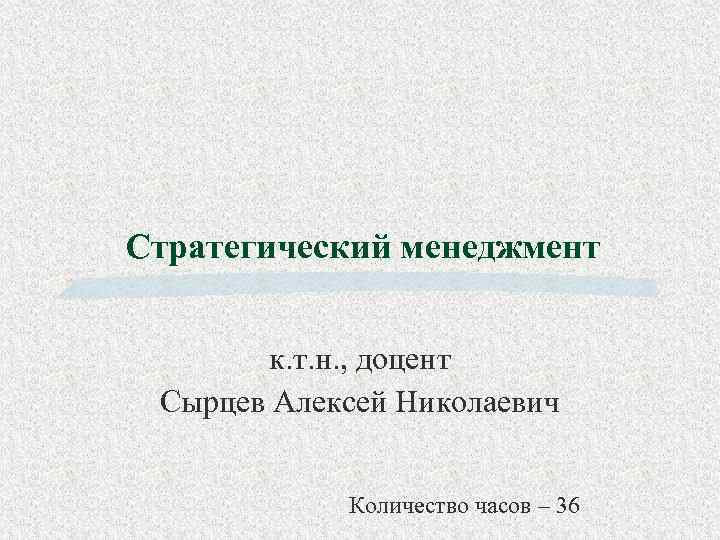 Стратегический менеджмент к. т. н. , доцент Сырцев Алексей Николаевич Количество часов – 36