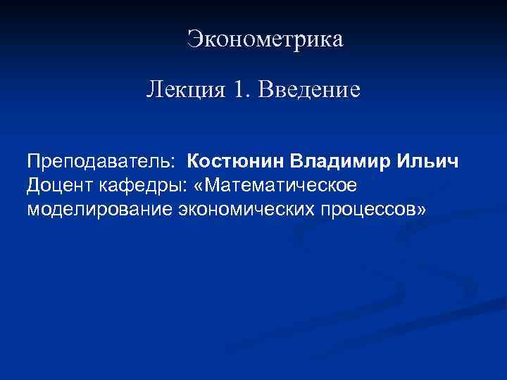 Эконометрика Лекция 1. Введение Преподаватель: Костюнин Владимир Ильич Доцент кафедры: «Математическое моделирование экономических процессов»