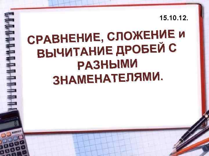 15. 10. 12. Е, СЛОЖЕНИЕ и СРАВНЕНИ НИЕ ДРОБЕЙ С ВЫЧИТА РАЗНЫМИ АМЕНАТЕЛЯМИ. ЗН