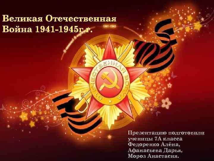 Великая Отечественная Война 1941 -1945 г. г. Презентацию подготовили ученицы 7 А класса Федоренко