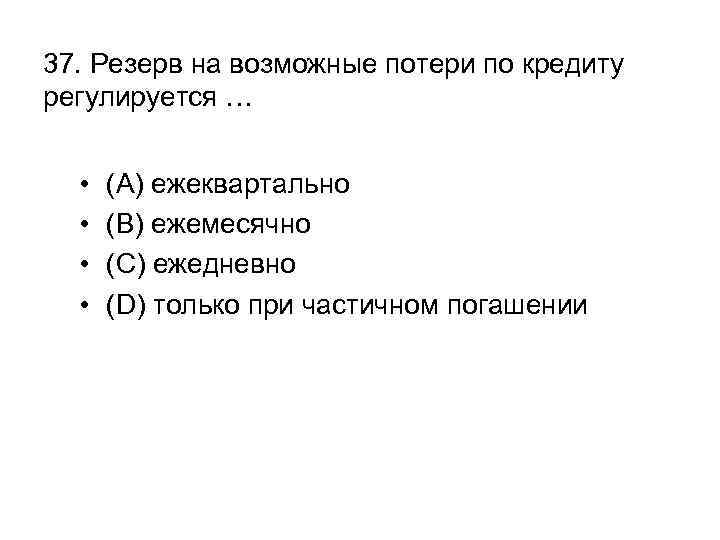 37. Резерв на возможные потери по кредиту регулируется … • • (A) ежеквартально (B)