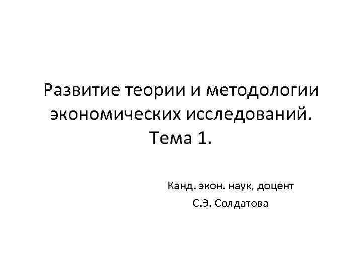 Развитие теории и методологии экономических исследований. Тема 1. Канд. экон. наук, доцент С. Э.
