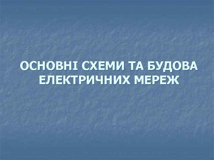 ОСНОВНІ СХЕМИ ТА БУДОВА ЕЛЕКТРИЧНИХ МЕРЕЖ 
