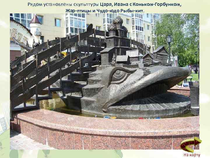 Рядом установлены скульптуры Царя, Ивана с Коньком-Горбунком, Жар-птицы и Чудо-юдо Рыбы-кит. На карту 