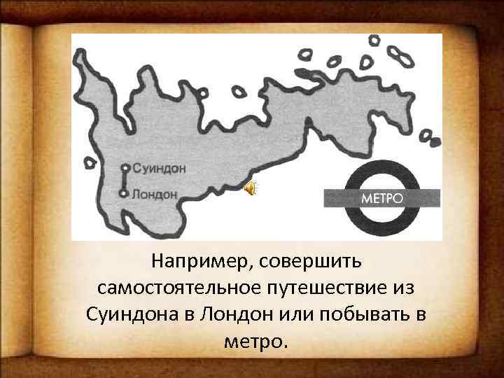 Например, совершить самостоятельное путешествие из Суиндона в Лондон или побывать в метро. 