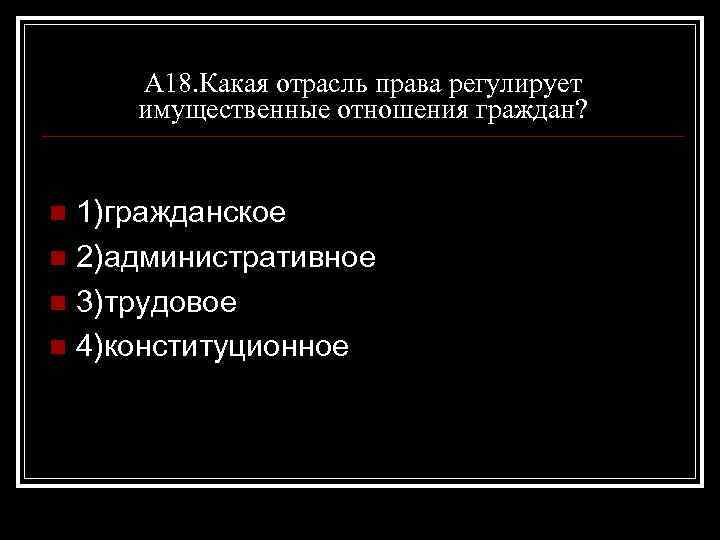 А 18. Какая отрасль права регулирует имущественные отношения граждан? 1)гражданское n 2)административное n 3)трудовое