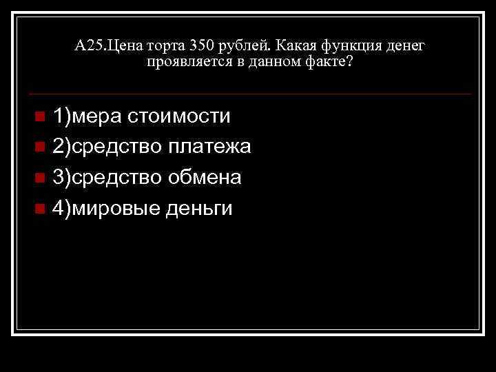 А 25. Цена торта 350 рублей. Какая функция денег проявляется в данном факте? 1)мера