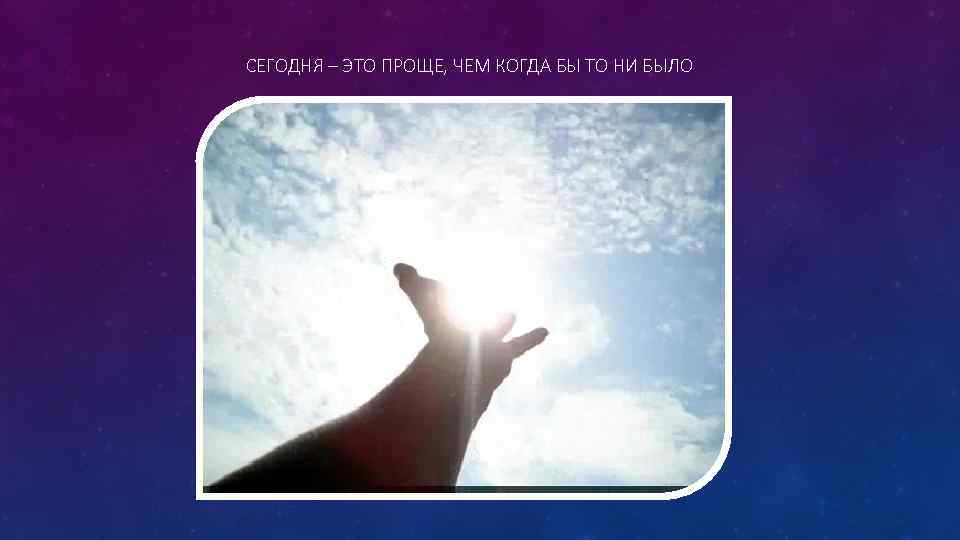 СЕГОДНЯ – ЭТО ПРОЩЕ, ЧЕМ КОГДА БЫ ТО НИ БЫЛО 