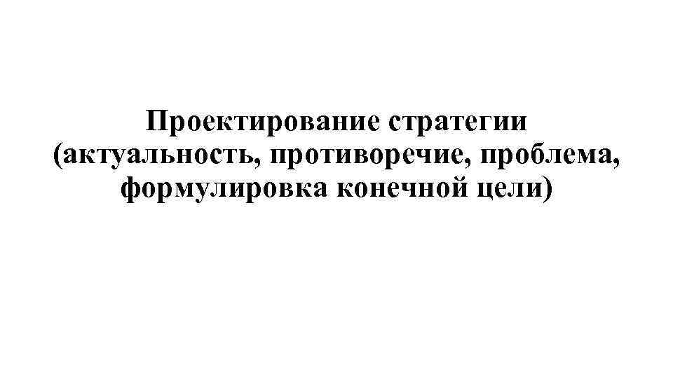 Проектирование стратегии (актуальность, противоречие, проблема, формулировка конечной цели) 