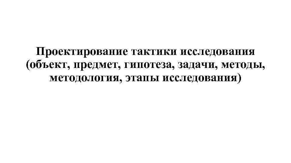Проектирование тактики исследования (объект, предмет, гипотеза, задачи, методы, методология, этапы исследования) 