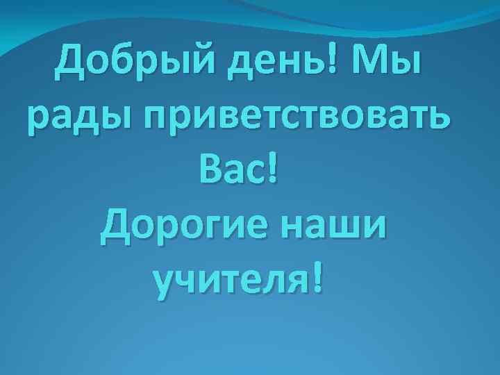 Добрый день! Мы рады приветствовать Вас! Дорогие наши учителя! 