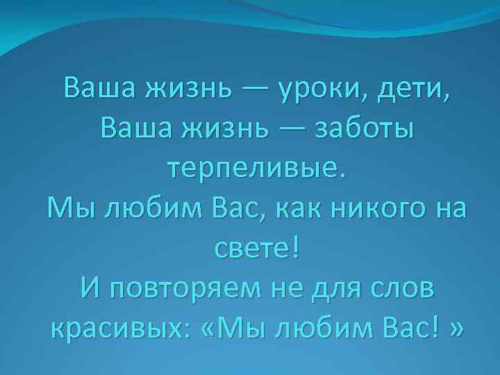 Ваша жизнь — уроки, дети, Ваша жизнь — заботы терпеливые. Мы любим Вас, как