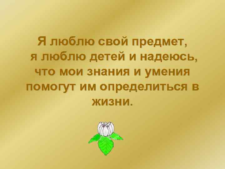 Я люблю свой предмет, я люблю детей и надеюсь, что мои знания и умения