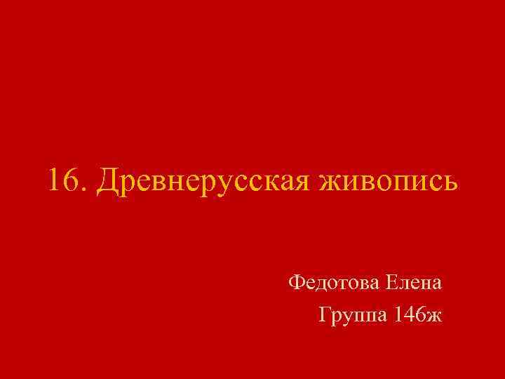 16. Древнерусская живопись Федотова Елена Группа 146 ж 