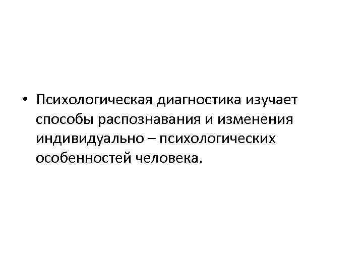  • Психологическая диагностика изучает способы распознавания и изменения индивидуально – психологических особенностей человека.