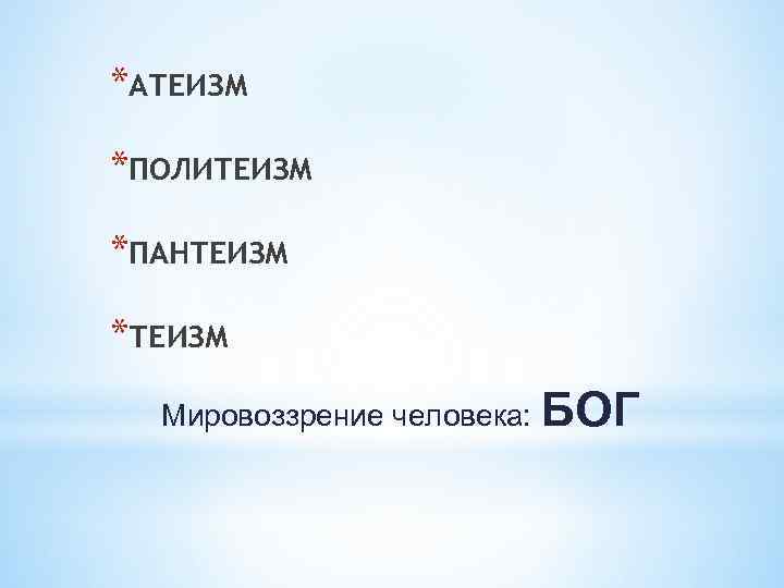 *АТЕИЗМ *ПОЛИТЕИЗМ *ПАНТЕИЗМ *ТЕИЗМ Мировоззрение человека: БОГ 