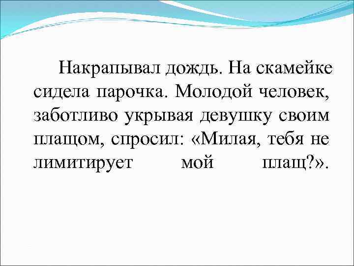 Накрапывал дождь. На скамейке сидела парочка. Молодой человек, заботливо укрывая девушку своим плащом, спросил: