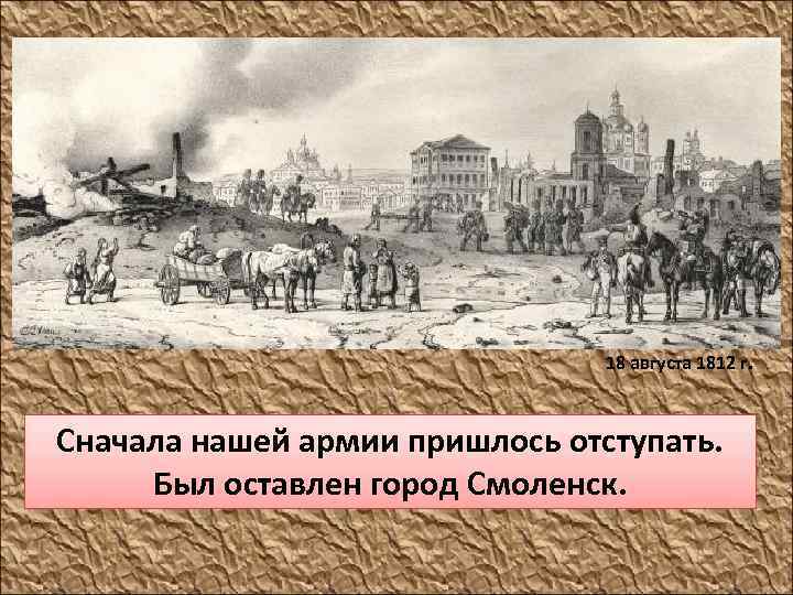 18 августа 1812 г. Сначала нашей армии пришлось отступать. Был оставлен город Смоленск. 