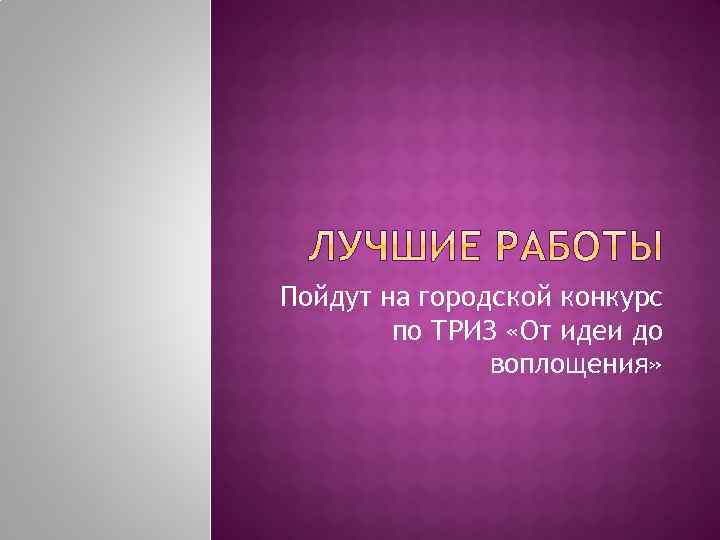Пойдут на городской конкурс по ТРИЗ «От идеи до воплощения» 