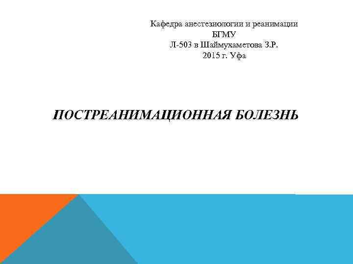 Кафедра анестезиологии и реанимации БГМУ Л-503 в Шаймухаметова З. Р. 2015 г. Уфа ПОСТРЕАНИМАЦИОННАЯ