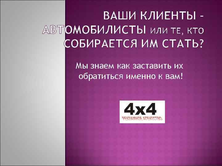 ВАШИ КЛИЕНТЫ – АВТОМОБИЛИСТЫ ИЛИ ТЕ, КТО СОБИРАЕТСЯ ИМ СТАТЬ? Мы знаем как заставить