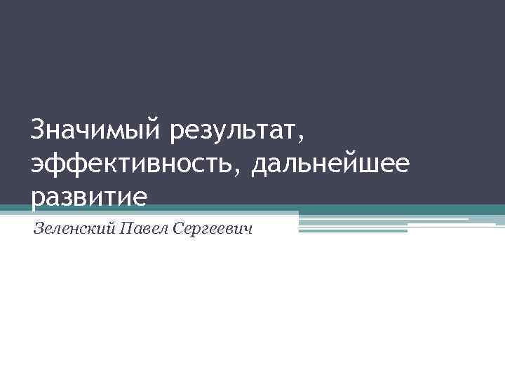 Значимый результат, эффективность, дальнейшее развитие Зеленский Павел Сергеевич 