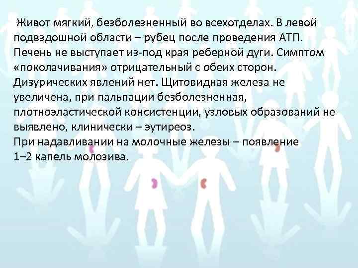 Живот мягкий, безболезненный во всехотделах. В левой подвздошной области – рубец после проведения АТП.