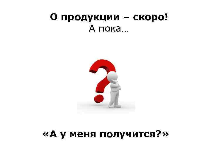 О продукции – скоро! А пока… «А у меня получится? » 