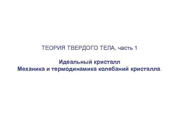 ТЕОРИЯ ТВЕРДОГО ТЕЛА, часть 1 Идеальный кристалл Механика и термодинамика колебаний кристалла. 