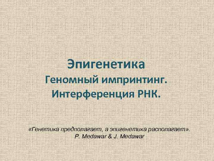 Эпигенетика Геномный импринтинг. Интерференция РНК. «Генетика предполагает, а эпигенетика располагает» . P. Medawar &