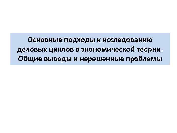 Основные подходы к исследованию деловых циклов в экономической теории. Общие выводы и нерешенные проблемы