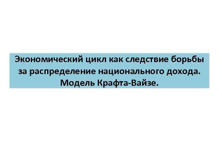 Экономический цикл как следствие борьбы за распределение национального дохода. Модель Крафта Вайзе. 