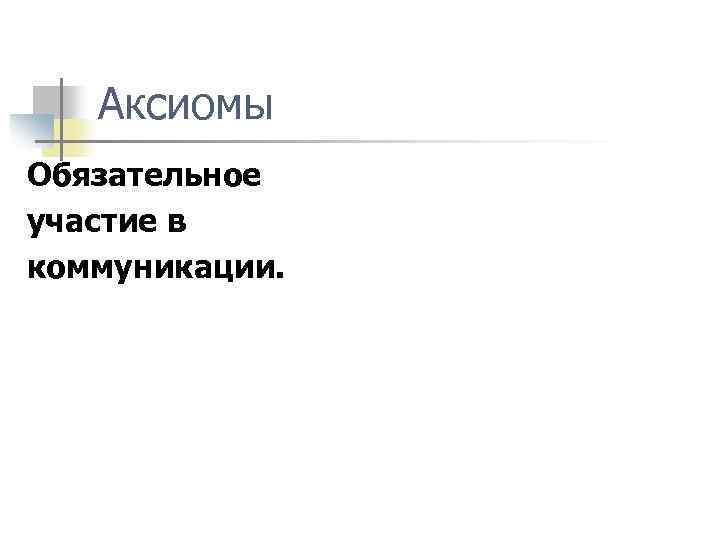 Аксиомы Обязательное участие в коммуникации. 