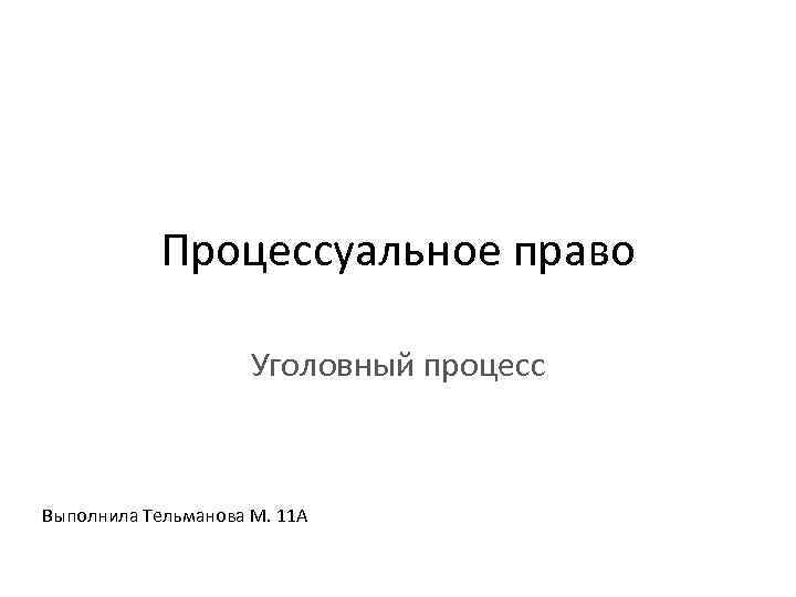 Процессуальное право Уголовный процесс Выполнила Тельманова М. 11 А 