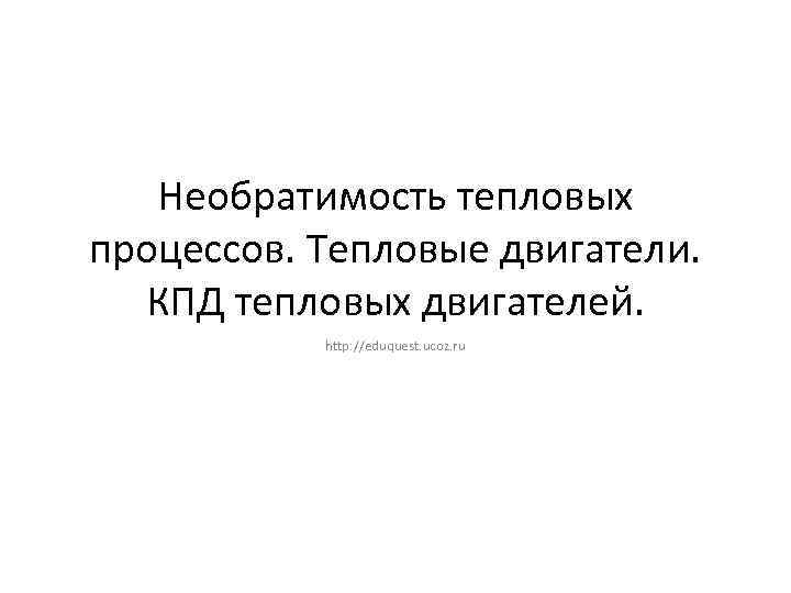 Необратимость тепловых процессов. Тепловые двигатели. КПД тепловых двигателей. http: //eduquest. ucoz. ru 