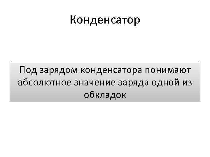 Конденсатор Под зарядом конденсатора понимают абсолютное значение заряда одной из обкладок 