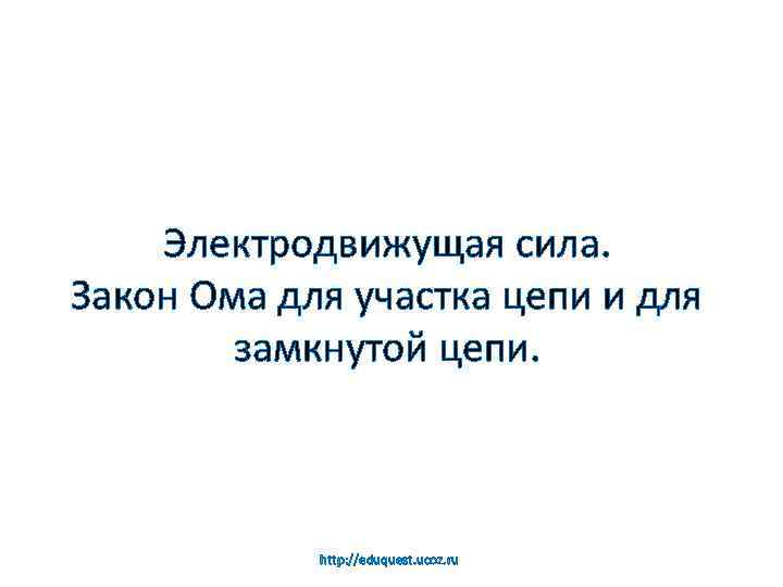 Электродвижущая сила. Закон Ома для участка цепи и для замкнутой цепи. http: //eduquest. ucoz.