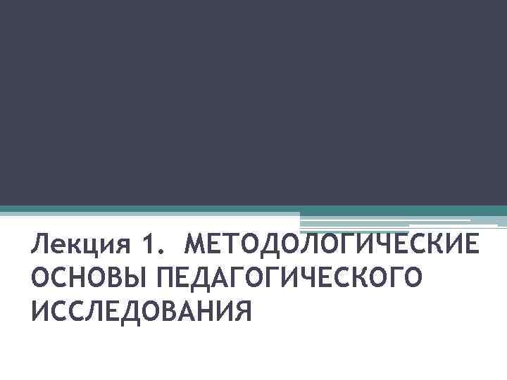 Лекция 1. МЕТОДОЛОГИЧЕСКИЕ ОСНОВЫ ПЕДАГОГИЧЕСКОГО ИССЛЕДОВАНИЯ 