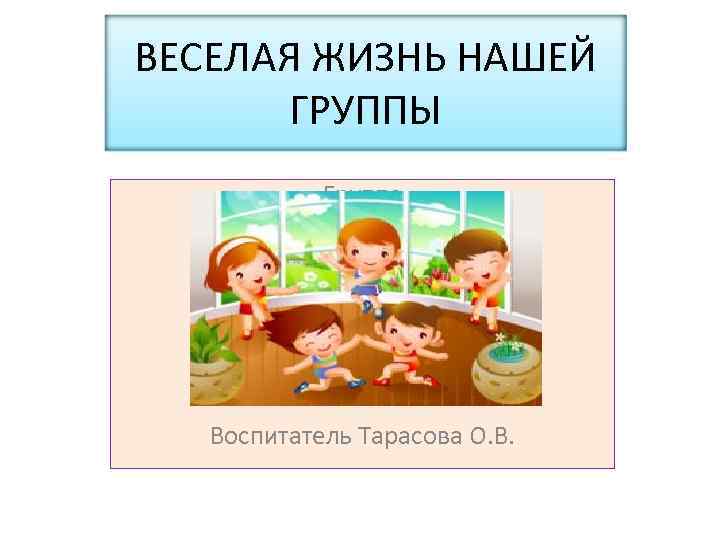 ВЕСЕЛАЯ ЖИЗНЬ НАШЕЙ ГРУППЫ Группа Воспитатель Тарасова О. В. 