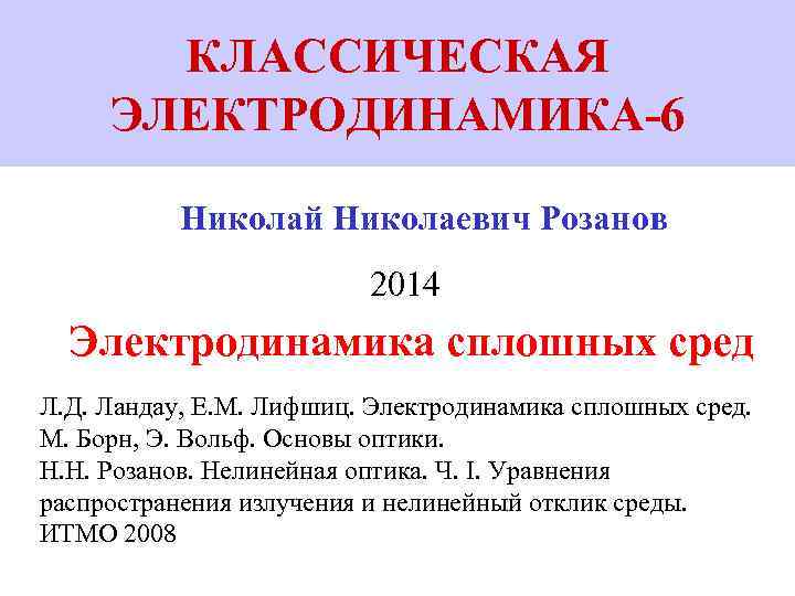 КЛАССИЧЕСКАЯ ЭЛЕКТРОДИНАМИКА-6 Николай Николаевич Розанов 2014 Электродинамика сплошных сред Л. Д. Ландау, Е. М.